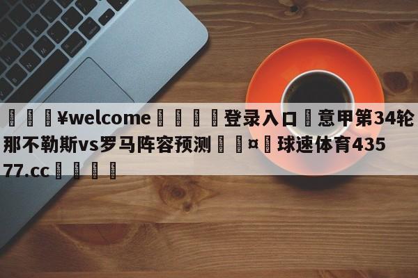 💥welcome🍖登录入口⛎意甲第34轮那不勒斯vs罗马阵容预测🤮球速体育43577.cc🍦