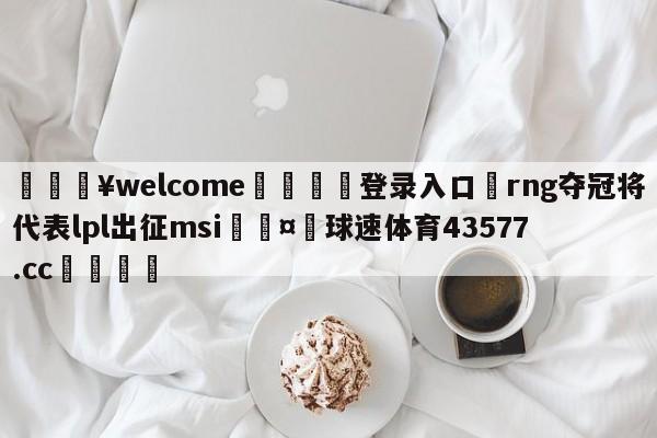 💥welcome🍖登录入口⛎rng夺冠将代表lpl出征msi🤮球速体育43577.cc🍦