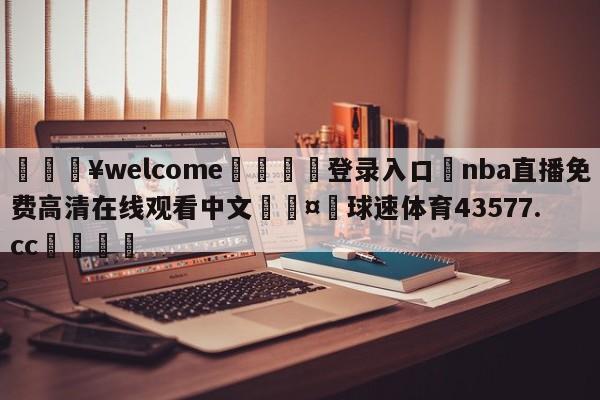 💥welcome🍖登录入口⛎nba直播免费高清在线观看中文🤮球速体育43577.cc🍦