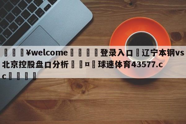 💥welcome🍖登录入口⛎辽宁本钢vs北京控股盘口分析🤮球速体育43577.cc🍦