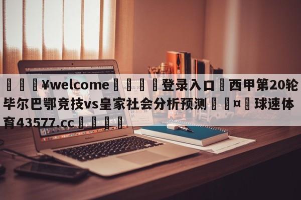 💥welcome🍖登录入口⛎西甲第20轮毕尔巴鄂竞技vs皇家社会分析预测🤮球速体育43577.cc🍦