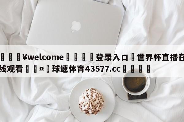 💥welcome🍖登录入口⛎世界杯直播在线观看🤮球速体育43577.cc🍦