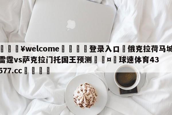 💥welcome🍖登录入口⛎俄克拉荷马城雷霆vs萨克拉门托国王预测🤮球速体育43577.cc🍦