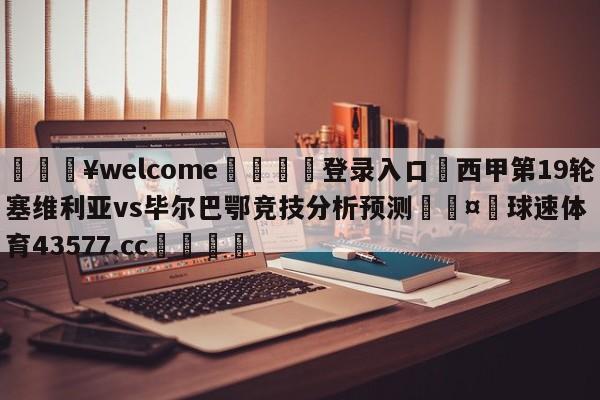 💥welcome🍖登录入口⛎西甲第19轮塞维利亚vs毕尔巴鄂竞技分析预测🤮球速体育43577.cc🍦