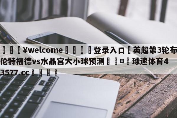 💥welcome🍖登录入口⛎英超第3轮布伦特福德vs水晶宫大小球预测🤮球速体育43577.cc🍦