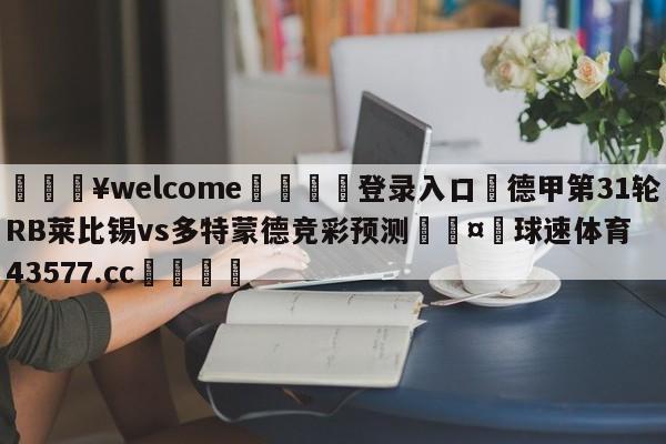 💥welcome🍖登录入口⛎德甲第31轮RB莱比锡vs多特蒙德竞彩预测🤮球速体育43577.cc🍦