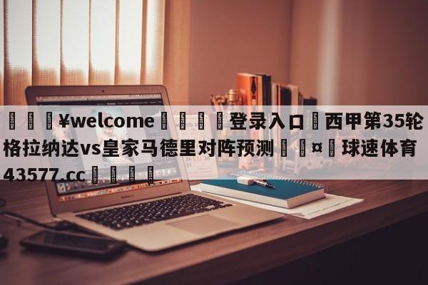 💥welcome🍖登录入口⛎西甲第35轮格拉纳达vs皇家马德里对阵预测🤮球速体育43577.cc🍦