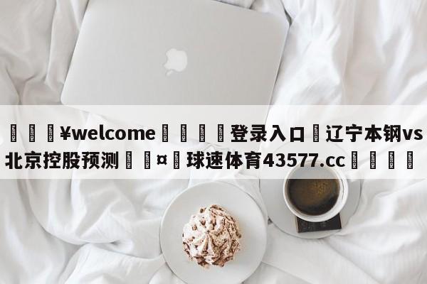 💥welcome🍖登录入口⛎辽宁本钢vs北京控股预测🤮球速体育43577.cc🍦