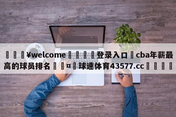 💥welcome🍖登录入口⛎cba年薪最高的球员排名🤮球速体育43577.cc🍦