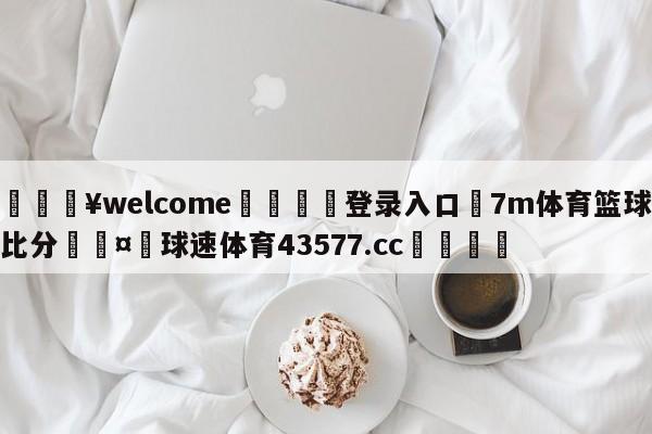 💥welcome🍖登录入口⛎7m体育篮球比分🤮球速体育43577.cc🍦