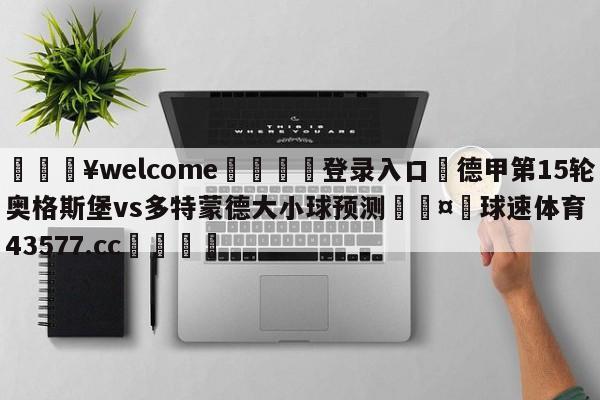 💥welcome🍖登录入口⛎德甲第15轮奥格斯堡vs多特蒙德大小球预测🤮球速体育43577.cc🍦