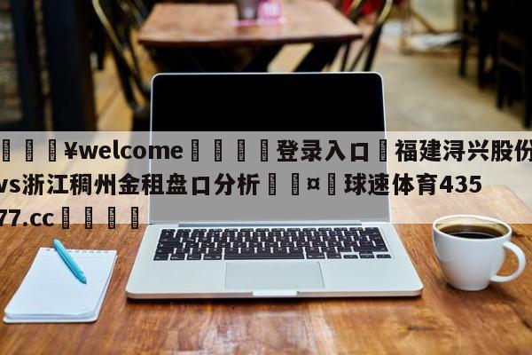 💥welcome🍖登录入口⛎福建浔兴股份vs浙江稠州金租盘口分析🤮球速体育43577.cc🍦