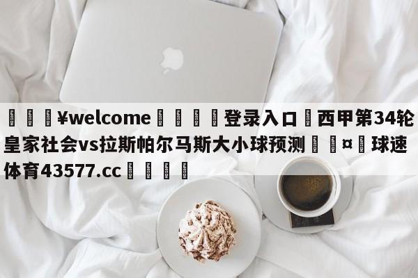 💥welcome🍖登录入口⛎西甲第34轮皇家社会vs拉斯帕尔马斯大小球预测🤮球速体育43577.cc🍦