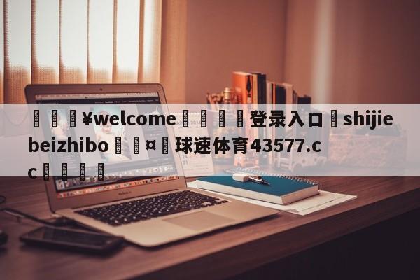 💥welcome🍖登录入口⛎shijiebeizhibo🤮球速体育43577.cc🍦