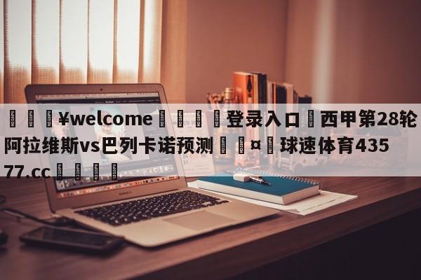 💥welcome🍖登录入口⛎西甲第28轮阿拉维斯vs巴列卡诺预测🤮球速体育43577.cc🍦