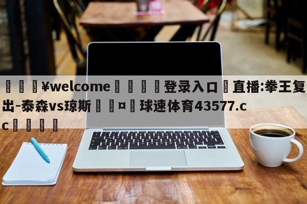 💥welcome🍖登录入口⛎直播:拳王复出-泰森vs琼斯🤮球速体育43577.cc🍦