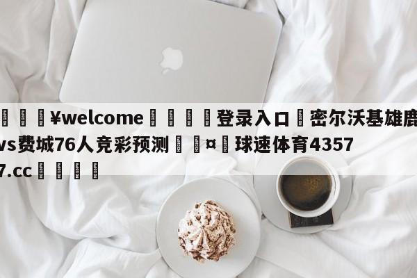 💥welcome🍖登录入口⛎密尔沃基雄鹿vs费城76人竞彩预测🤮球速体育43577.cc🍦