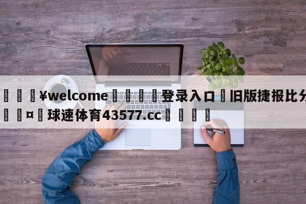 💥welcome🍖登录入口⛎旧版捷报比分🤮球速体育43577.cc🍦