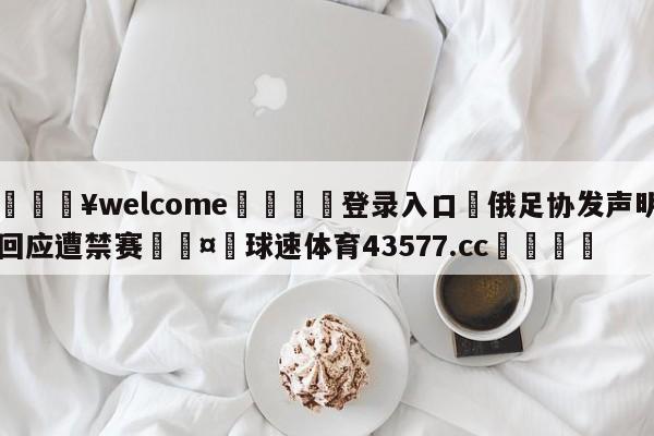 💥welcome🍖登录入口⛎俄足协发声明回应遭禁赛🤮球速体育43577.cc🍦