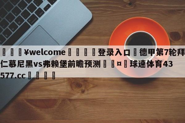 💥welcome🍖登录入口⛎德甲第7轮拜仁慕尼黑vs弗赖堡前瞻预测🤮球速体育43577.cc🍦