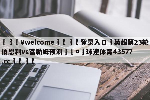 💥welcome🍖登录入口⛎英超第23轮伯恩利vs富勒姆预测🤮球速体育43577.cc🍦