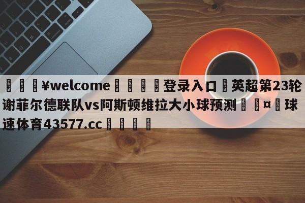 💥welcome🍖登录入口⛎英超第23轮谢菲尔德联队vs阿斯顿维拉大小球预测🤮球速体育43577.cc🍦