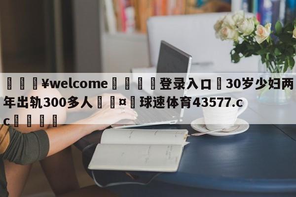 💥welcome🍖登录入口⛎30岁少妇两年出轨300多人🤮球速体育43577.cc🍦