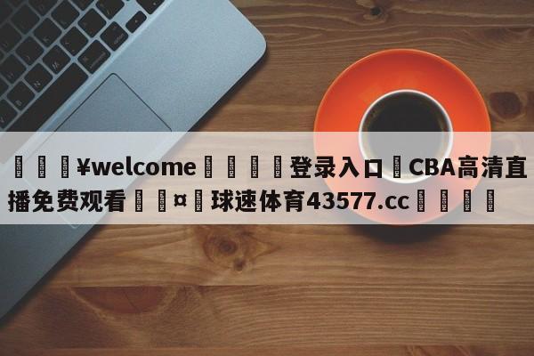 💥welcome🍖登录入口⛎CBA高清直播免费观看🤮球速体育43577.cc🍦