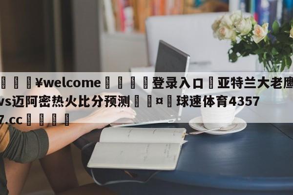 💥welcome🍖登录入口⛎亚特兰大老鹰vs迈阿密热火比分预测🤮球速体育43577.cc🍦