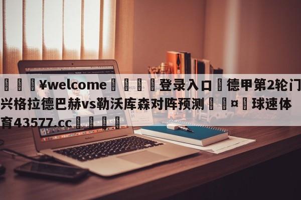 💥welcome🍖登录入口⛎德甲第2轮门兴格拉德巴赫vs勒沃库森对阵预测🤮球速体育43577.cc🍦