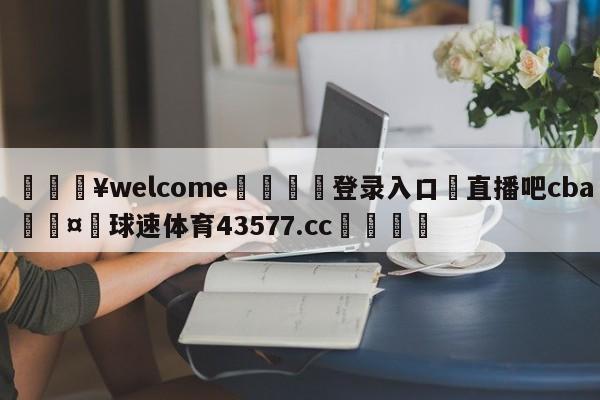 💥welcome🍖登录入口⛎直播吧cba🤮球速体育43577.cc🍦