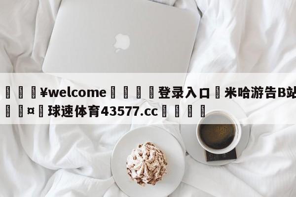 💥welcome🍖登录入口⛎米哈游告B站🤮球速体育43577.cc🍦