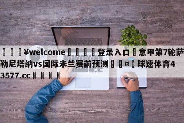 💥welcome🍖登录入口⛎意甲第7轮萨勒尼塔纳vs国际米兰赛前预测🤮球速体育43577.cc🍦