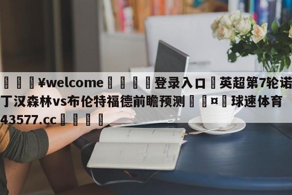 💥welcome🍖登录入口⛎英超第7轮诺丁汉森林vs布伦特福德前瞻预测🤮球速体育43577.cc🍦