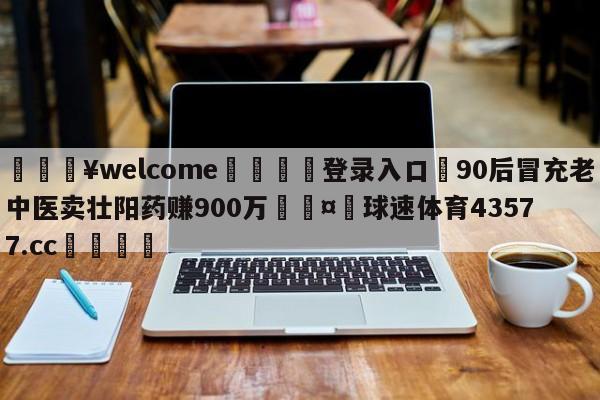 💥welcome🍖登录入口⛎90后冒充老中医卖壮阳药赚900万🤮球速体育43577.cc🍦