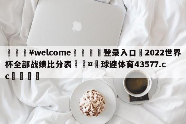 💥welcome🍖登录入口⛎2022世界杯全部战绩比分表🤮球速体育43577.cc🍦