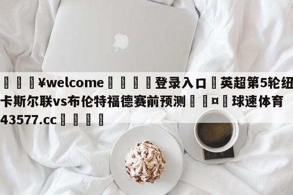 💥welcome🍖登录入口⛎英超第5轮纽卡斯尔联vs布伦特福德赛前预测🤮球速体育43577.cc🍦