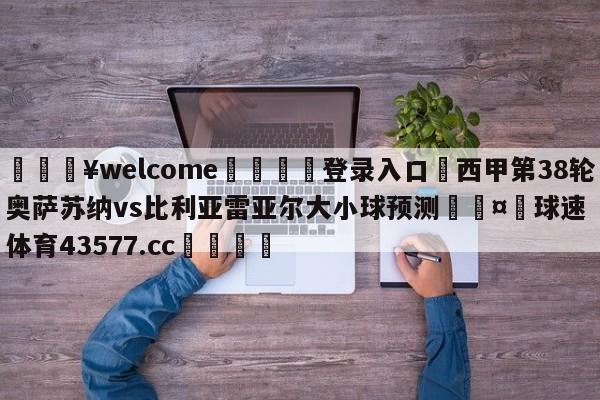 💥welcome🍖登录入口⛎西甲第38轮奥萨苏纳vs比利亚雷亚尔大小球预测🤮球速体育43577.cc🍦