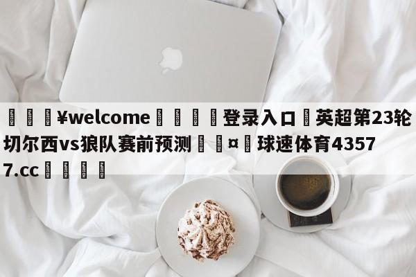 💥welcome🍖登录入口⛎英超第23轮切尔西vs狼队赛前预测🤮球速体育43577.cc🍦