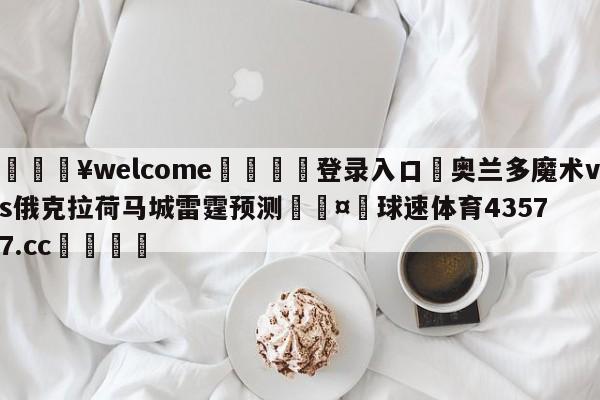 💥welcome🍖登录入口⛎奥兰多魔术vs俄克拉荷马城雷霆预测🤮球速体育43577.cc🍦