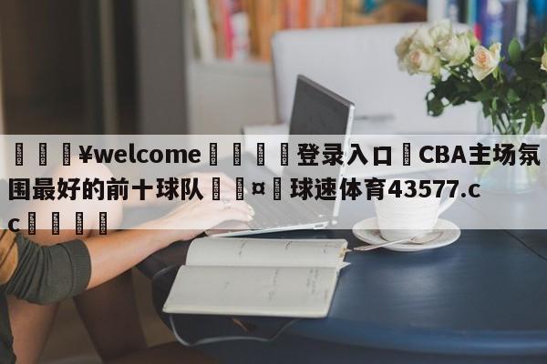 💥welcome🍖登录入口⛎CBA主场氛围最好的前十球队🤮球速体育43577.cc🍦