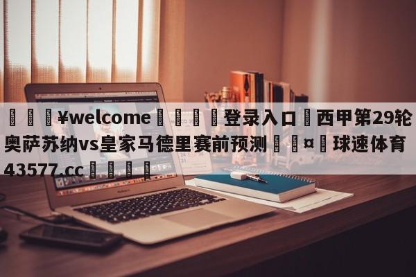 💥welcome🍖登录入口⛎西甲第29轮奥萨苏纳vs皇家马德里赛前预测🤮球速体育43577.cc🍦