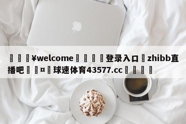 💥welcome🍖登录入口⛎zhibb直播吧🤮球速体育43577.cc🍦