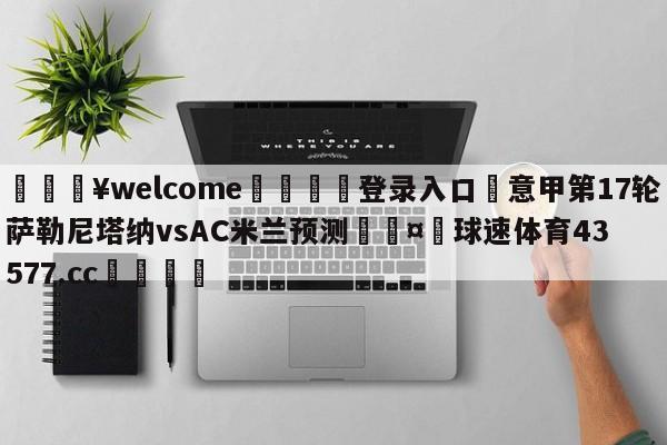 💥welcome🍖登录入口⛎意甲第17轮萨勒尼塔纳vsAC米兰预测🤮球速体育43577.cc🍦