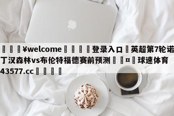 💥welcome🍖登录入口⛎英超第7轮诺丁汉森林vs布伦特福德赛前预测🤮球速体育43577.cc🍦