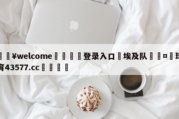 💥welcome🍖登录入口⛎埃及队🤮球速体育43577.cc🍦