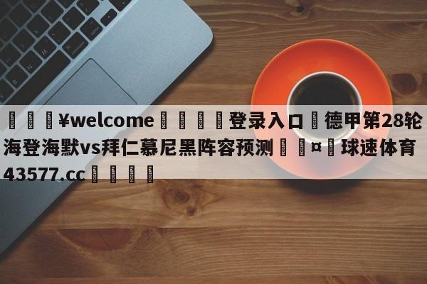 💥welcome🍖登录入口⛎德甲第28轮海登海默vs拜仁慕尼黑阵容预测🤮球速体育43577.cc🍦