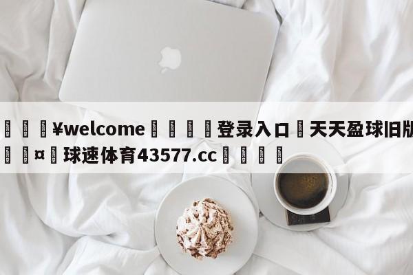 💥welcome🍖登录入口⛎天天盈球旧版🤮球速体育43577.cc🍦