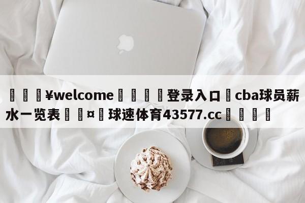 💥welcome🍖登录入口⛎cba球员薪水一览表🤮球速体育43577.cc🍦