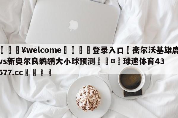 💥welcome🍖登录入口⛎密尔沃基雄鹿vs新奥尔良鹈鹕大小球预测🤮球速体育43577.cc🍦